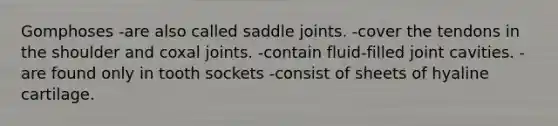 Gomphoses -are also called saddle joints. -cover the tendons in the shoulder and coxal joints. -contain fluid-filled joint cavities. -are found only in tooth sockets -consist of sheets of hyaline cartilage.