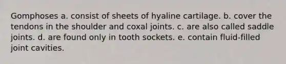 Gomphoses a. consist of sheets of hyaline cartilage. b. cover the tendons in the shoulder and coxal joints. c. are also called saddle joints. d. are found only in tooth sockets. e. contain fluid-filled joint cavities.