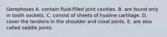 Gomphoses A. contain fluid-filled joint cavities. B. are found only in tooth sockets. C. consist of sheets of hyaline cartilage. D. cover the tendons in the shoulder and coxal joints. E. are also called saddle joints.