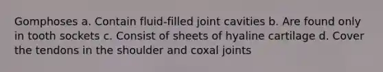 Gomphoses a. Contain fluid-filled joint cavities b. Are found only in tooth sockets c. Consist of sheets of hyaline cartilage d. Cover the tendons in the shoulder and coxal joints