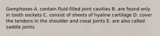 Gomphoses A. contain fluid-filled joint cavities B. are found only in tooth sockets C. consist of sheets of hyaline cartilage D. cover the tendons in the shoulder and coxal joints E. are also called saddle joints