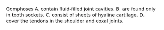 Gomphoses A. contain fluid-filled joint cavities. B. are found only in tooth sockets. C. consist of sheets of hyaline cartilage. D. cover the tendons in the shoulder and coxal joints.