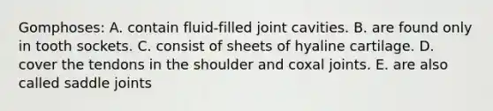 Gomphoses: A. contain fluid-filled joint cavities. B. are found only in tooth sockets. C. consist of sheets of hyaline cartilage. D. cover the tendons in the shoulder and coxal joints. E. are also called saddle joints