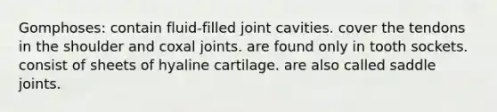 Gomphoses: contain fluid-filled joint cavities. cover the tendons in the shoulder and coxal joints. are found only in tooth sockets. consist of sheets of hyaline cartilage. are also called saddle joints.