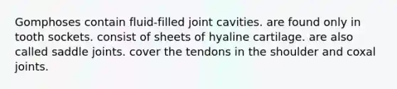 Gomphoses contain fluid-filled joint cavities. are found only in tooth sockets. consist of sheets of hyaline cartilage. are also called saddle joints. cover the tendons in the shoulder and coxal joints.