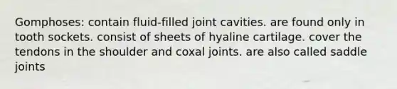 Gomphoses: contain fluid-filled joint cavities. are found only in tooth sockets. consist of sheets of hyaline cartilage. cover the tendons in the shoulder and coxal joints. are also called saddle joints