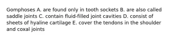 Gomphoses A. are found only in tooth sockets B. are also called saddle joints C. contain fluid-filled joint cavities D. consist of sheets of hyaline cartilage E. cover the tendons in the shoulder and coxal joints