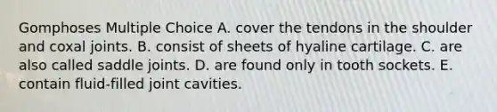 Gomphoses Multiple Choice A. cover the tendons in the shoulder and coxal joints. B. consist of sheets of hyaline cartilage. C. are also called saddle joints. D. are found only in tooth sockets. E. contain fluid-filled joint cavities.