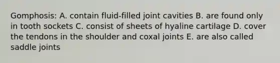 Gomphosis: A. contain fluid-filled joint cavities B. are found only in tooth sockets C. consist of sheets of hyaline cartilage D. cover the tendons in the shoulder and coxal joints E. are also called saddle joints