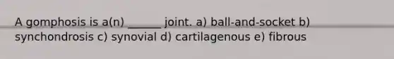 A gomphosis is a(n) ______ joint. a) ball-and-socket b) synchondrosis c) synovial d) cartilagenous e) fibrous