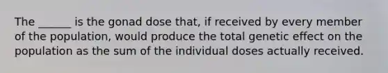 The ______ is the gonad dose that, if received by every member of the population, would produce the total genetic effect on the population as the sum of the individual doses actually received.