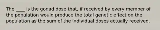 The ____ is the gonad dose that, if received by every member of the population would produce the total genetic effect on the population as the sum of the individual doses actually received.