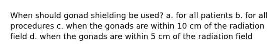 When should gonad shielding be used? a. for all patients b. for all procedures c. when the gonads are within 10 cm of the radiation field d. when the gonads are within 5 cm of the radiation field