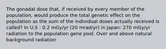 The gonadal dose that, if received by every member of the population, would produce the total genetic effect on the population as the sum of the individual doses actually received is called? In U.S : 0.2 mGy/yr (20 mrad/yr) in Japan: 270 mGy/yr radiation to the population gene pool. Over and above natural background radiation