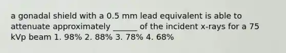 a gonadal shield with a 0.5 mm lead equivalent is able to attenuate approximately ______ of the incident x-rays for a 75 kVp beam 1. 98% 2. 88% 3. 78% 4. 68%