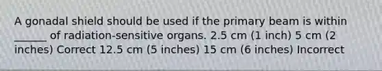 A gonadal shield should be used if the primary beam is within ______ of radiation-sensitive organs. 2.5 cm (1 inch) 5 cm (2 inches) Correct 12.5 cm (5 inches) 15 cm (6 inches) Incorrect