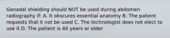 Gonadal shielding should NOT be used during abdomen radiography if: A. It obscures essential anatomy B. The patient requests that it not be used C. The technologist does not elect to use it D. The patient is 40 years or older