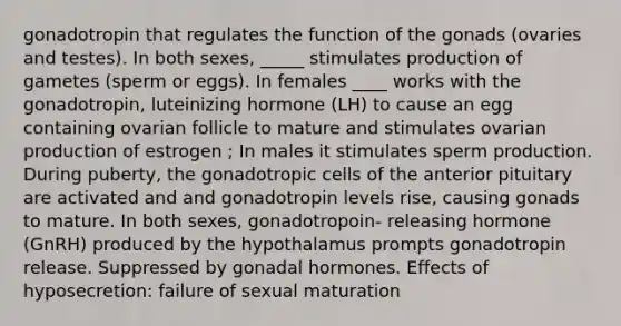 gonadotropin that regulates the function of the gonads (ovaries and testes). In both sexes, _____ stimulates production of gametes (sperm or eggs). In females ____ works with the gonadotropin, luteinizing hormone (LH) to cause an egg containing ovarian follicle to mature and stimulates ovarian production of estrogen ; In males it stimulates sperm production. During puberty, the gonadotropic cells of the anterior pituitary are activated and and gonadotropin levels rise, causing gonads to mature. In both sexes, gonadotropoin- releasing hormone (GnRH) produced by the hypothalamus prompts gonadotropin release. Suppressed by gonadal hormones. Effects of hyposecretion: failure of sexual maturation