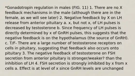 *Gonadotropin regulation in males (FIG. 11) 1. There are no X feedback mechanisms in the male (although there are in the female, as we will see later) 2. Negative feedback by X on LH release from anterior pituitary a. x, but not x, of LH pulses is decreased by testosterone b. Since frequency of LH pulses is directly determined by x of GnRH pulses, this suggests that the negative feedback is on the hypothalamus (the source of GnRH). c. T/F- There are a large number of testosterone receptors on cells in pituitary, suggesting that feedback also occurs onto pituitary 3. The negative feedback of testosterone on FSH secretion from anterior pituitary is stronger/weaker? than the inhibition of LH 4. FSH secretion is strongly inhibited by x from x cells a. Effect is at level of x since GnRH levels are unchanged