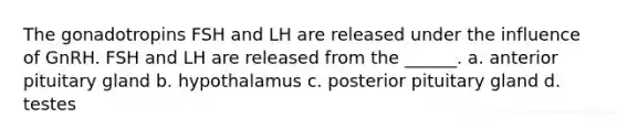 The gonadotropins FSH and LH are released under the influence of GnRH. FSH and LH are released from the ______. a. anterior pituitary gland b. hypothalamus c. posterior pituitary gland d. testes