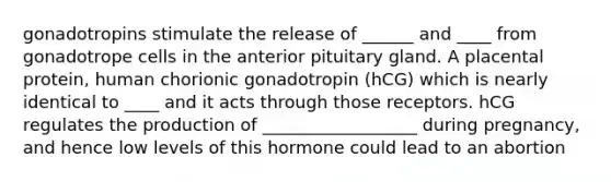 gonadotropins stimulate the release of ______ and ____ from gonadotrope cells in the anterior pituitary gland. A placental protein, human chorionic gonadotropin (hCG) which is nearly identical to ____ and it acts through those receptors. hCG regulates the production of __________________ during pregnancy, and hence low levels of this hormone could lead to an abortion