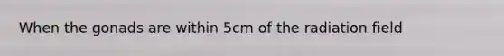 When the gonads are within 5cm of the radiation field