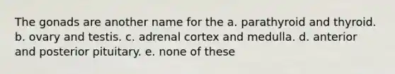 The gonads are another name for the a. parathyroid and thyroid. b. ovary and testis. c. adrenal cortex and medulla. d. anterior and posterior pituitary. e. none of these