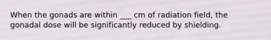 When the gonads are within ___ cm of radiation field, the gonadal dose will be significantly reduced by shielding.