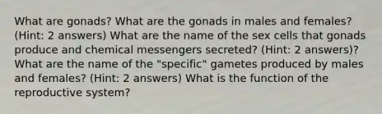 What are gonads? What are the gonads in males and females? (Hint: 2 answers) What are the name of the sex cells that gonads produce and chemical messengers secreted? (Hint: 2 answers)? What are the name of the "specific" gametes produced by males and females? (Hint: 2 answers) What is the function of the reproductive system?