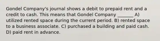 Gondel Company's journal shows a debit to prepaid rent and a credit to cash. This means that Gondel Company _______ A) utilized rented space during the current period. B) rented space to a business associate. C) purchased a building and paid cash. D) paid rent in advance.