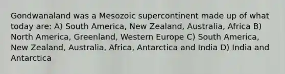 Gondwanaland was a Mesozoic supercontinent made up of what today are: A) South America, New Zealand, Australia, Africa B) North America, Greenland, Western Europe C) South America, New Zealand, Australia, Africa, Antarctica and India D) India and Antarctica