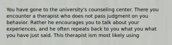 You have gone to the university's counseling center. There you encounter a therapist who does not pass judgment on you behavior. Rather he encourages you to talk about your experiences, and he often repeats back to you what you what you have just said. This therapist ism most likely using