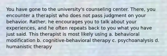 You have gone to the university's counseling center. There, you encounter a therapist who does not pass judgment on your behavior. Rather, he encourages you to talk about your experiences, and he often repeats back to you what you have just said. This therapist is most likely using a. behavioral modification b. cognitive-behavioral therapy c. psychoanalysis d. humanistic therapy