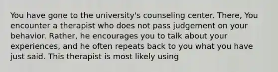 You have gone to the university's counseling center. There, You encounter a therapist who does not pass judgement on your behavior. Rather, he encourages you to talk about your experiences, and he often repeats back to you what you have just said. This therapist is most likely using