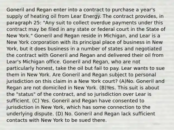 Goneril and Regan enter into a contract to purchase a year's supply of heating oil from Lear Energy. The contract provides, in paragraph 25: "Any suit to collect overdue payments under this contract may be filed in any state or federal court in the State of New York." Goneril and Regan reside in Michigan, and Lear is a New York corporation with its principal place of business in New York, but it does business in a number of states and negotiated the contract with Goneril and Regan and delivered their oil from Lear's Michigan office. Goneril and Regan, who are not particularly honest, take the oil but fail to pay. Lear wants to sue them in New York. Are Goneril and Regan subject to personal jurisdiction on this claim in a New York court? (A)No. Goneril and Regan are not domiciled in New York. (B)Yes. This suit is about the "status" of the contract, and so jurisdiction over Lear is sufficient. (C) Yes. Goneril and Regan have consented to jurisdiction in New York, which has some connection to the underlying dispute. (D) No. Goneril and Regan lack sufficient contacts with New York to be sued there.