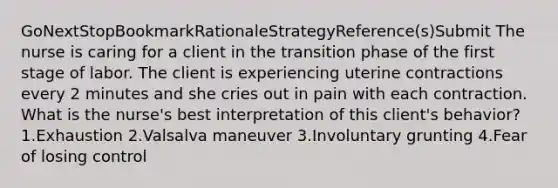 GoNextStopBookmarkRationaleStrategyReference(s)Submit The nurse is caring for a client in the transition phase of the first stage of labor. The client is experiencing uterine contractions every 2 minutes and she cries out in pain with each contraction. What is the nurse's best interpretation of this client's behavior? 1.Exhaustion 2.Valsalva maneuver 3.Involuntary grunting 4.Fear of losing control