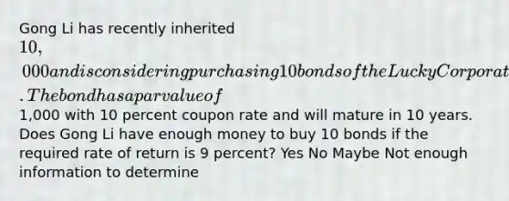 Gong Li has recently inherited 10,000 and is considering purchasing 10 bonds of the Lucky Corporation. The bond has a par value of1,000 with 10 percent coupon rate and will mature in 10 years. Does Gong Li have enough money to buy 10 bonds if the required rate of return is 9 percent? Yes No Maybe Not enough information to determine