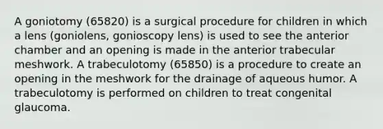 A goniotomy (65820) is a surgical procedure for children in which a lens (goniolens, gonioscopy lens) is used to see the anterior chamber and an opening is made in the anterior trabecular meshwork. A trabeculotomy (65850) is a procedure to create an opening in the meshwork for the drainage of aqueous humor. A trabeculotomy is performed on children to treat congenital glaucoma.