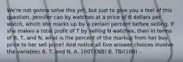 We're not gonna solve this yet, but just to give you a feel of this question. Jennifer can by watches at a price of B dollars per watch, which she marks up by a certain percent before selling. If she makes a total profit of T by selling N watches, then in terms of B, T, and N, what is the percent of the markup from her buy price to her sell price? And notice all five answer choices involve the variables B, T, and N. A. 100T/(NB) B. TB/(100) ..