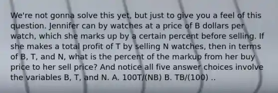 We're not gonna solve this yet, but just to give you a feel of this question. Jennifer can by watches at a price of B dollars per watch, which she marks up by a certain percent before selling. If she makes a total profit of T by selling N watches, then in terms of B, T, and N, what is the percent of the markup from her buy price to her sell price? And notice all five answer choices involve the variables B, T, and N. A. 100T/(NB) B. TB/(100) ..