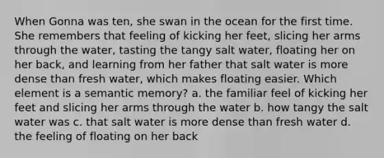 When Gonna was ten, she swan in the ocean for the first time. She remembers that feeling of kicking her feet, slicing her arms through the water, tasting the tangy salt water, floating her on her back, and learning from her father that salt water is more dense than fresh water, which makes floating easier. Which element is a semantic memory? a. the familiar feel of kicking her feet and slicing her arms through the water b. how tangy the salt water was c. that salt water is more dense than fresh water d. the feeling of floating on her back