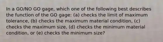 In a GO/NO GO gage, which one of the following best describes the function of the GO gage: (a) checks the limit of maximum tolerance, (b) checks the maximum material condition, (c) checks the maximum size, (d) checks the minimum material condition, or (e) checks the minimum size?