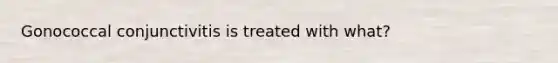 Gonococcal conjunctivitis is treated with what?