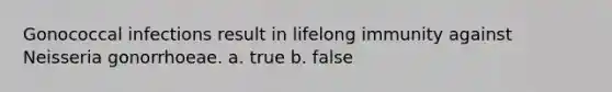 Gonococcal infections result in lifelong immunity against Neisseria gonorrhoeae. a. true b. false