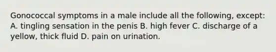 Gonococcal symptoms in a male include all the following, except: A. tingling sensation in the penis B. high fever C. discharge of a yellow, thick fluid D. pain on urination.