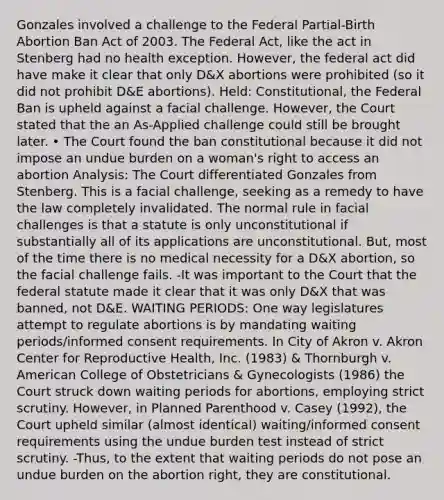 Gonzales involved a challenge to the Federal Partial-Birth Abortion Ban Act of 2003. The Federal Act, like the act in Stenberg had no health exception. However, the federal act did have make it clear that only D&X abortions were prohibited (so it did not prohibit D&E abortions). Held: Constitutional, the Federal Ban is upheld against a facial challenge. However, the Court stated that the an As-Applied challenge could still be brought later. • The Court found the ban constitutional because it did not impose an undue burden on a woman's right to access an abortion Analysis: The Court differentiated Gonzales from Stenberg. This is a facial challenge, seeking as a remedy to have the law completely invalidated. The normal rule in facial challenges is that a statute is only unconstitutional if substantially all of its applications are unconstitutional. But, most of the time there is no medical necessity for a D&X abortion, so the facial challenge fails. -It was important to the Court that the federal statute made it clear that it was only D&X that was banned, not D&E. WAITING PERIODS: One way legislatures attempt to regulate abortions is by mandating waiting periods/informed consent requirements. In City of Akron v. Akron Center for Reproductive Health, Inc. (1983) & Thornburgh v. American College of Obstetricians & Gynecologists (1986) the Court struck down waiting periods for abortions, employing strict scrutiny. However, in Planned Parenthood v. Casey (1992), the Court upheld similar (almost identical) waiting/informed consent requirements using the undue burden test instead of strict scrutiny. -Thus, to the extent that waiting periods do not pose an undue burden on the abortion right, they are constitutional.