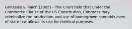 Gonzales v. Raich (2005) - The Court held that under the Commerce Clause of the US Constitution, Congress may criminalize the production and use of homegrown cannabis even of state law allows its use for medical purposes.