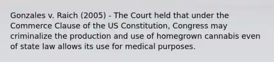 Gonzales v. Raich (2005) - The Court held that under the Commerce Clause of the US Constitution, Congress may criminalize the production and use of homegrown cannabis even of state law allows its use for medical purposes.