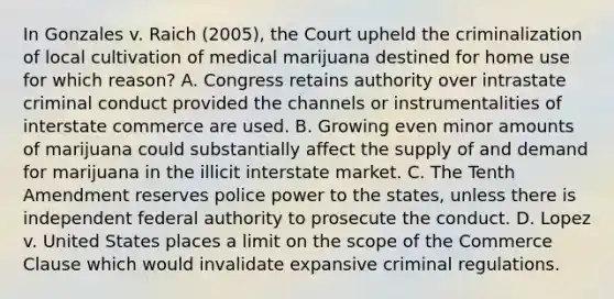 In Gonzales v. Raich (2005), the Court upheld the criminalization of local cultivation of medical marijuana destined for home use for which reason? A. Congress retains authority over intrastate criminal conduct provided the channels or instrumentalities of interstate commerce are used. B. Growing even minor amounts of marijuana could substantially affect the supply of and demand for marijuana in the illicit interstate market. C. The Tenth Amendment reserves police power to the states, unless there is independent federal authority to prosecute the conduct. D. Lopez v. United States places a limit on the scope of the Commerce Clause which would invalidate expansive criminal regulations.