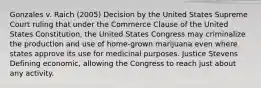 Gonzales v. Raich (2005) Decision by the United States Supreme Court ruling that under the Commerce Clause of the United States Constitution, the United States Congress may criminalize the production and use of home-grown marijuana even where states approve its use for medicinal purposes. Justice Stevens Defining economic, allowing the Congress to reach just about any activity.